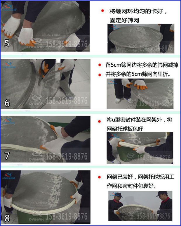 第五步：將旋振篩繃網(wǎng)環(huán)均勻的卡好固定好篩網(wǎng)第六步：留5cm篩網(wǎng)邊將多余的篩網(wǎng)減掉，并將多余的5cm篩網(wǎng)向里折第七步：將u型密封件裝在網(wǎng)架外，將網(wǎng)架托球板包好第八步：網(wǎng)架已裝好，網(wǎng)架托球板用工作網(wǎng)和密封件包裹好。
